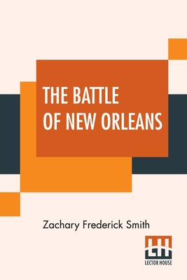 The Battle Of New Orleans: Including The Previous Engagements Between The Americans And The British, The Indians, And The Spanish Which Led To The Final Conflict On The 8th Of January, 1815 - Smith, Zachary Frederick