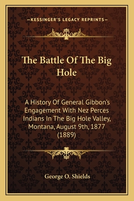 The Battle Of The Big Hole: A History Of General Gibbon's Engagement With Nez Perces Indians In The Big Hole Valley, Montana, August 9th, 1877 (1889) - Shields, George O