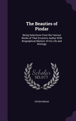 The Beauties of Pindar: Being Selections From the Various Works of That Eccentric Author With Biographical Memoir of His Life and Writings - Pindar, Peter