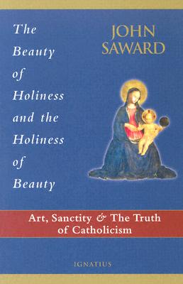 The Beauty of Holiness and the Holiness of Beauty: Art, Sanctity, and the Truth of Catholicism - Saward, John