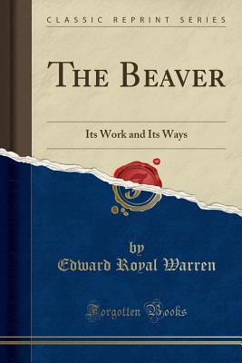 The Beaver: Its Work and Its Ways (Classic Reprint) - Warren, Edward Royal