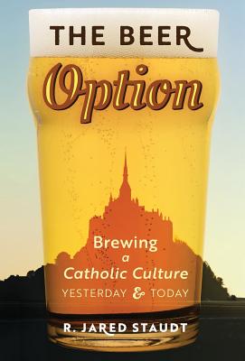 The Beer Option: Brewing a Catholic Culture, Yesterday & Today - Staudt, R Jared