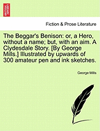 The Beggar's Benison: Or, a Hero, Without a Name; But, with an Aim. a Clydesdale Story. [By George Mills.] Illustrated by Upwards of 300 Amateur Pen and Ink Sketches.