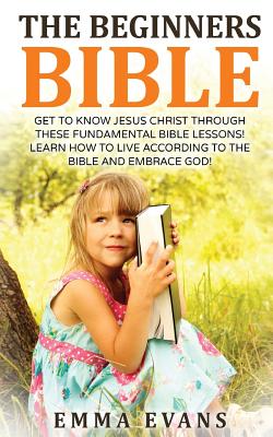 The Beginner's Bible: Get to Know Jesus Christ Through These Fundamental Bible Lessons! Learn How to Live According to the Bible and Embrace God! - Evans, Emma