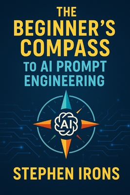 The Beginner's Compass to AI Prompt Engineering: Navigating Text and Image Generation with Confidence - Irons, Stephen