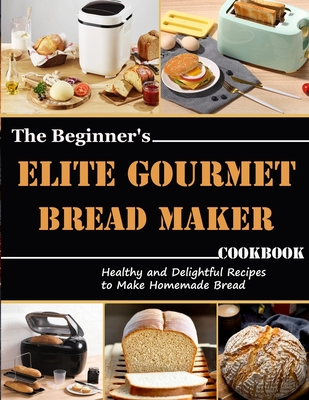 The Beginner's Elite Gourmet Bread Maker Cookbook: Healthy and delightful recipes to make homemade bread - Monahan, Uriah