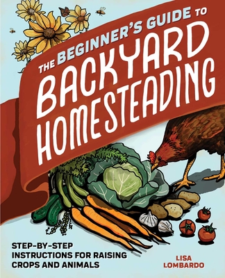 The Beginner's Guide to Backyard Homesteading: Step-By-Step Instructions for Raising Crops and Animals - Lombardo, Lisa