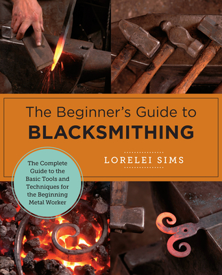 The Beginner's Guide to Blacksmithing: The Complete Guide to the Basic Tools and Techniques for the Beginning Metal Worker - Sims, Lorelei