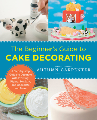 The Beginner's Guide to Cake Decorating: A Step-by-Step Guide to Decorate with Frosting, Piping, Fondant, and Chocolate and More - Carpenter, Autumn