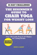 The Beginner's Guide to Chair Yoga for Weight Loss: Over 120 Gentle Poses In 10 Minutes for Lasting Results for Seniors