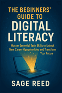 The Beginners' Guide To Digital Literacy: Master Essential Tech Skills to Unlock New Career Opportunities and Transform Your Future