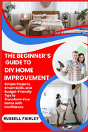 The Beginner's Guide to DIY Home Improvement: Simple Projects, Smart Skills, and Budget-Friendly Tips to Transform Your Home with Confidence