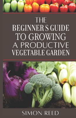 The Beginner's Guide to Growing a Productive Vegetable Garden - Reed, Simon