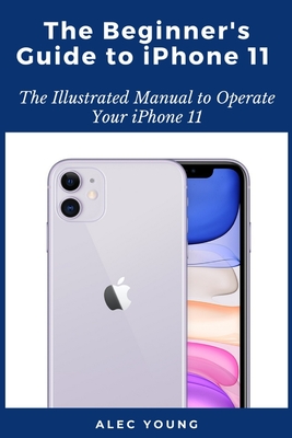 The Beginner's Guide to iPhone 11: The Illustrated Manual to Operate Your iPhone 11 - Young, Alec