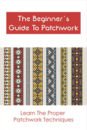 The Beginner's Guide To Patchwork: Learn The Proper Patchwork Techniques: Tips For Patchwork For Beginners