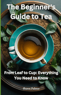 The Beginner's Guide to Tea: From Leaf to Cup: Everything You Need to Know