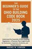 The Beginner's Guide to the Ohio Building Code Book 2025: Understand the Essentials of Ohio's Building Regulations - A Practical, Plain-English Resource for Contractors, Inspectors, Architects,