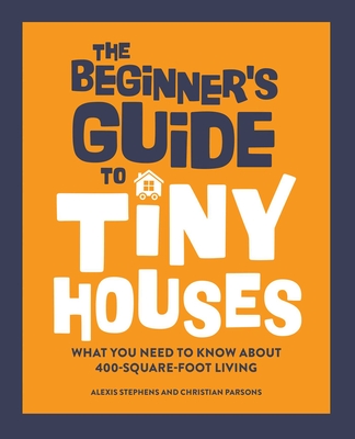 The Beginner's Guide to Tiny Houses: What You Need to Know about 400-Square-Foot Living - Stephens, Alexis, and Parsons, Christian