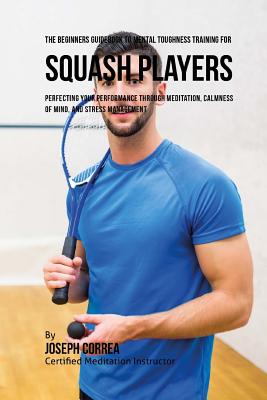 The Beginners Guidebook To Mental Toughness Training For Squash Players: Perfecting Your Performance Through Meditation, Calmness Of Mind, And Stress Management - Correa (Certified Meditation Instructor)