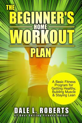 The Beginner's Home Workout Plan: A Basic Fitness Program for Getting Healthy, Building Muscle & Staying Lean - Roberts, Dale L