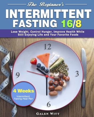The Beginner's Intermittent Fasting 16/8: 4 Weeks Intermittent Fasting Meal Plan to Lose Weight, Control Hunger, Improve Health While Still Enjoying Life and Your Favorite Foods - Witt, Galen