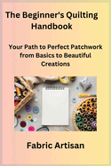 The Beginner's Quilting Handbook: Your Path to Perfect Patchwork from Basics to Beautiful Creations