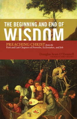 The Beginning and End of Wisdom: Preaching Christ from the First and Last Chapters of Proverbs, Ecclesiastes, and Job - O'Donnell, Douglas Sean, and Greidanus, Sidney (Foreword by)