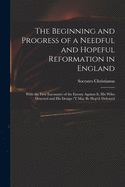 The Beginning and Progress of a Needful and Hopeful Reformation in England: With the First Encounter of the Enemy Against It, His Wiles Detected and His Design ('t May Be Hop'd) Defeated