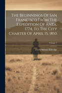 The Beginnings Of San Francisco From The Expedition Of Anza, 1774, To The City Charter Of April 15, 1850; Volume 1