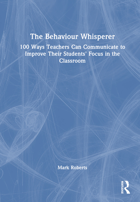 The Behaviour Whisperer: 100 Ways Teachers Can Communicate to Improve Their Students' Focus in the Classroom - Roberts, Mark