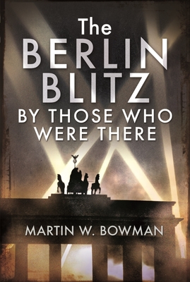 The Berlin Blitz By Those Who Were There - Bowman, Martin W