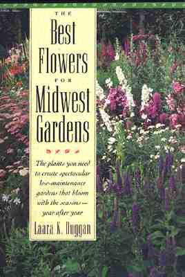 The Best Flowers for Midwest Gardens: The Plants You Need to Create Spectacular Low-Maintenance Gardens That Bloom with the Seasons Year After Year - Duggan, Laara K