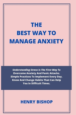 The Best Way to Manage Anxiety: : Understanding Stress Is The First Way To Overcome Anxiety And Panic Attacks. Simple Practices To Implement Every Day. Know And Change Habits That Can Help You In Difficult Times. - Bishop, Henry