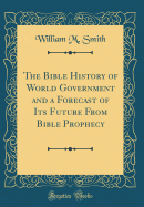 The Bible History of World Government and a Forecast of Its Future from Bible Prophecy (Classic Reprint)