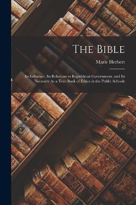 The Bible: Its Influence, Its Relations to Republican Government, and Its Necessity As a Text-Book of Ethics in the Public Schools - Herbert, Marie