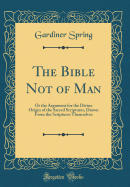 The Bible Not of Man: Or the Argument for the Divine Origin of the Sacred Scriptures, Drawn from the Scriptures Themselves (Classic Reprint)