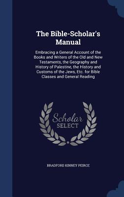 The Bible-Scholar's Manual: Embracing a General Account of the Books and Writers of the Old and New Testaments, the Geography and History of Palestine, the History and Customs of the Jews, Etc. for Bible Classes and General Reading - Peirce, Bradford Kinney