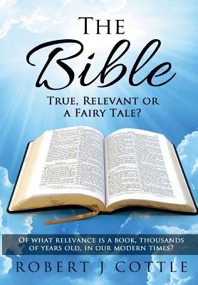 The Bible True, Relevant or a Fairy Tale?: Of what relevance is a book, thousands of years old, in our modern times? - Cottle, Robert J