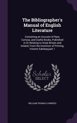 The Bibliographer's Manual of English Literature: Containing an Account of Rare, Curious, and Useful Books, Published in Or Relating to Great Britain and Ireland, From the Invention of Printing, Volume 5, part 1 - Lowndes, William Thomas