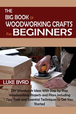 The Big Book of Woodworking Crafts for Beginners: DIY Woodwork Ideas With Step by Step Woodworking Projects and Plans Including Tips, Tools and Essential Techniques to Get You Started - Byrd, Luke