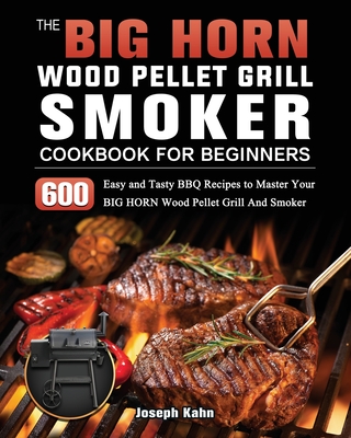 The BIG HORN Wood Pellet Grill And Smoker Cookbook For Beginners: 600 Easy and Tasty BBQ Recipes to Master Your BIG HORN Wood Pellet Grill And Smoker - Kahn, Joseph