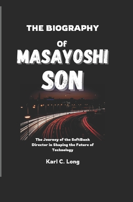 The Biography of Masayoshi Son: The Journey of the SoftBank Director in Shaping the Future of Technology - C Long, Karl