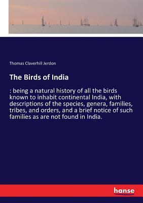 The Birds of India: being a natural history of all the birds known to inhabit continental India, with descriptions of the species, genera, families, tribes, and orders, and a brief notice of such families as are not found in India. - Jerdon, Thomas Claverhill