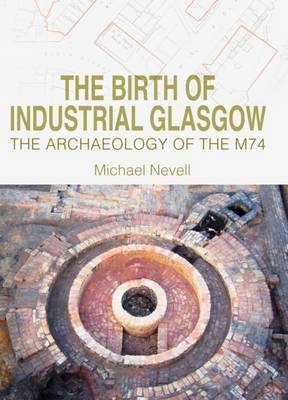 The Birth of Industrial Glasgow: The Archaeology of the M74 - Nevell, Michael, and Smith, Andrea (Editor), and Meddens, Frank (Editor)