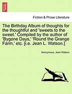 The Birthday Album of Thoughts for the Thoughtful and 'Sweets to the Sweet.' Compiled by the Author of 'Bygone Days, ' 'Round the Grange Farm, ' Etc. [I.E. Jean L. Watson.]