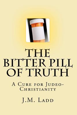 The Bitter Pill of Truth: A Cure for Judeo-Christianity - Ladd, J M