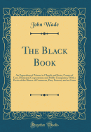 The Black Book: An Exposition of Abuses in Church and State, Courts of Law, Municipal Corporations and Public Companies; With a Precis of the House of Commons, Past, Present, and to Come (Classic Reprint)