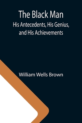 The Black Man: His Antecedents, His Genius, and His Achievements - Wells Brown, William