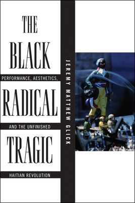 The Black Radical Tragic: Performance, Aesthetics, and the Unfinished Haitian Revolution - Glick, Jeremy Matthew