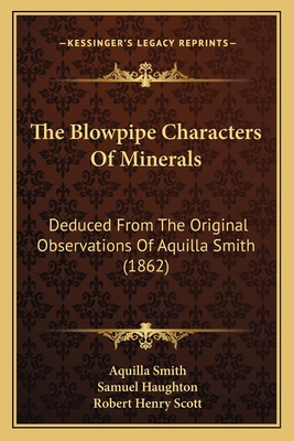 The Blowpipe Characters of Minerals: Deduced from the Original Observations of Aquilla Smith (1862) - Smith, Aquilla, and Haughton, Samuel (Editor), and Scott, Robert Henry (Editor)